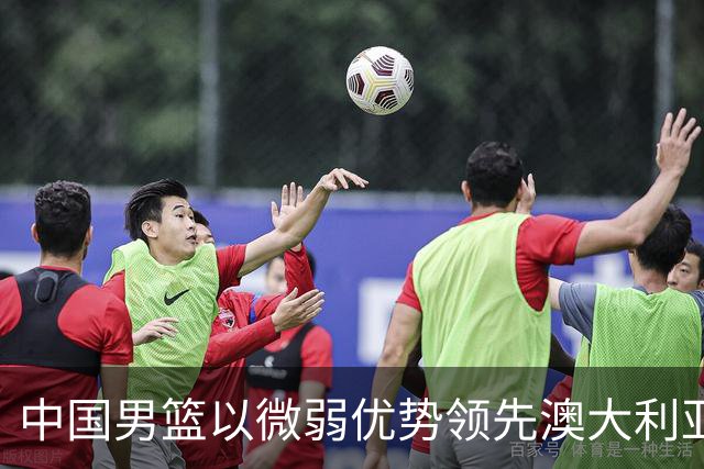 中国男篮以微弱优势领先澳大利亚，球员表现各有千秋